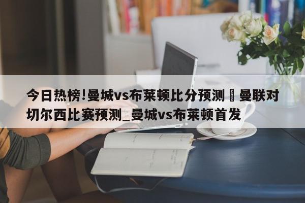 今日热榜!曼城vs布莱顿比分预测	曼联对切尔西比赛预测_曼城vs布莱顿首发