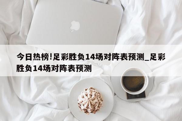 今日热榜!足彩胜负14场对阵表预测_足彩胜负14场对阵表预测