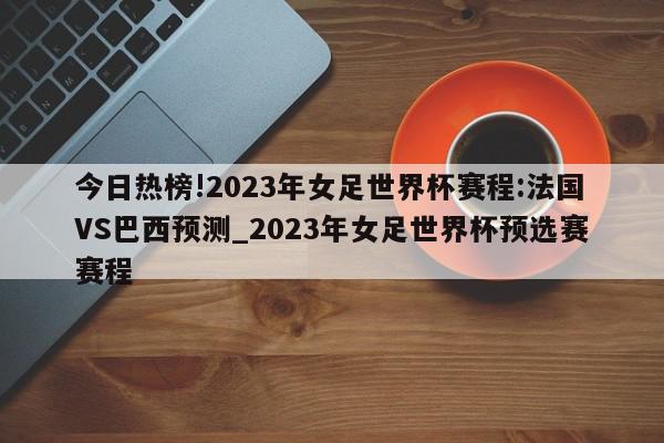 今日热榜!2023年女足世界杯赛程:法国VS巴西预测_2023年女足世界杯预选赛赛程