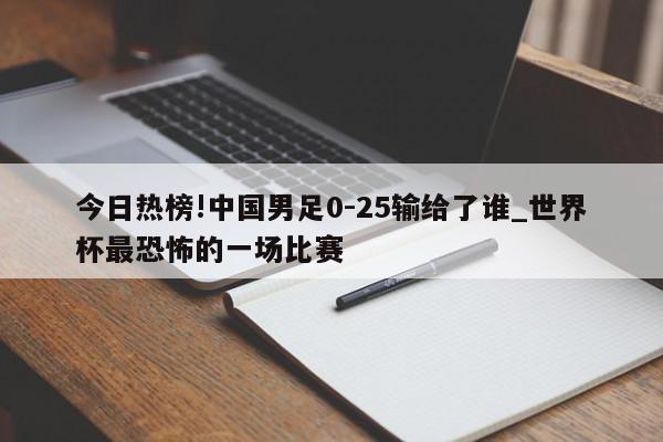 今日热榜!中国男足0-25输给了谁_世界杯最恐怖的一场比赛