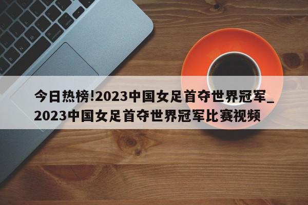 今日热榜!2023中国女足首夺世界冠军_2023中国女足首夺世界冠军比赛视频