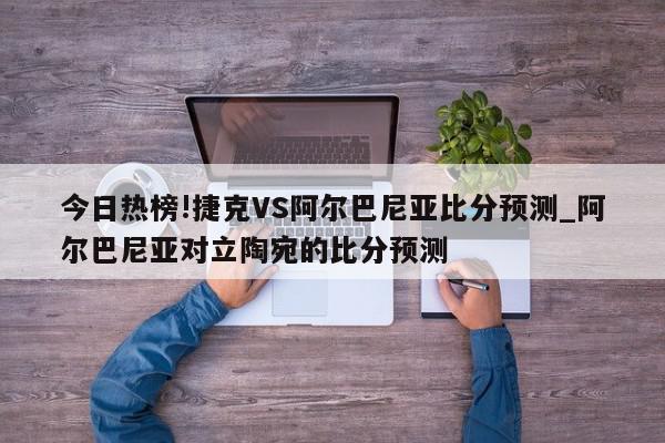 今日热榜!捷克VS阿尔巴尼亚比分预测_阿尔巴尼亚对立陶宛的比分预测