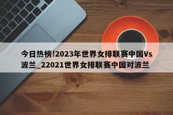 今日热榜!2023年世界女排联赛中国Vs波兰_22021世界女排联赛中国对波兰