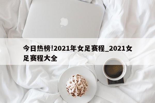 今日热榜!2021年女足赛程_2021女足赛程大全