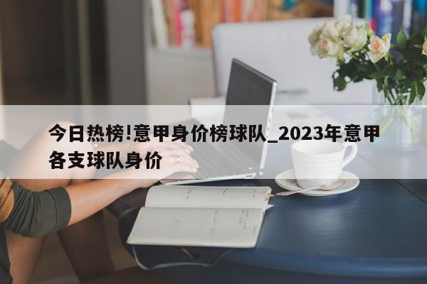 今日热榜!意甲身价榜球队_2023年意甲各支球队身价