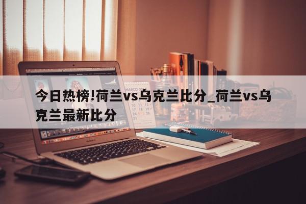 今日热榜!荷兰vs乌克兰比分_荷兰vs乌克兰最新比分