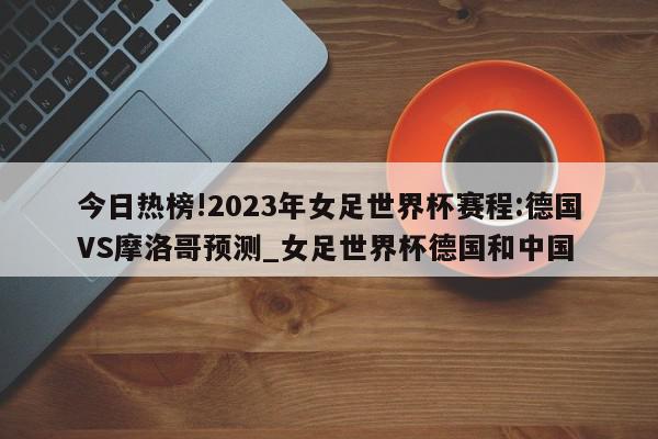 今日热榜!2023年女足世界杯赛程:德国VS摩洛哥预测_女足世界杯德国和中国