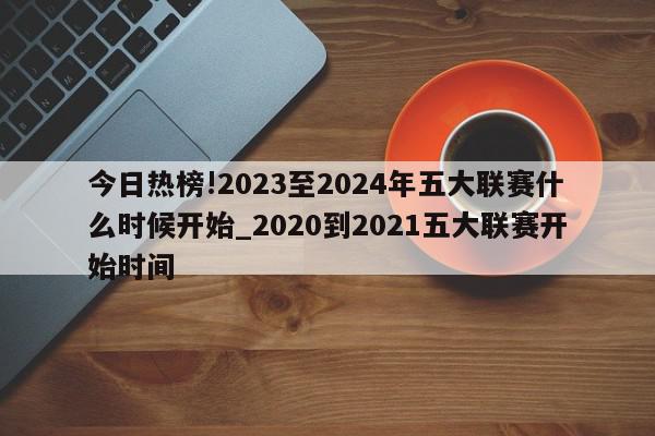 今日热榜!2023至2024年五大联赛什么时候开始_2020到2021五大联赛开始时间