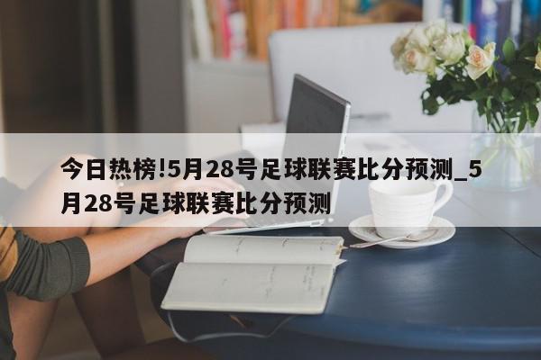 今日热榜!5月28号足球联赛比分预测_5月28号足球联赛比分预测