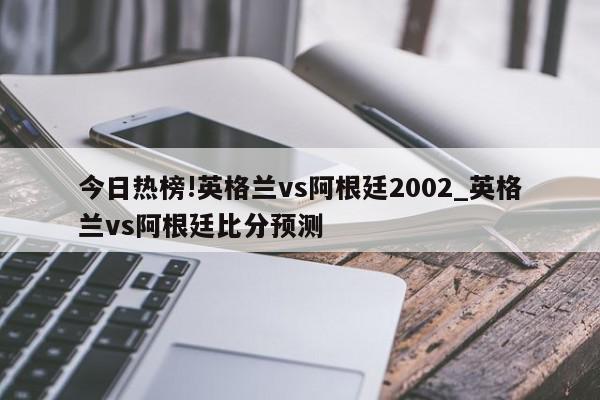 今日热榜!英格兰vs阿根廷2002_英格兰vs阿根廷比分预测