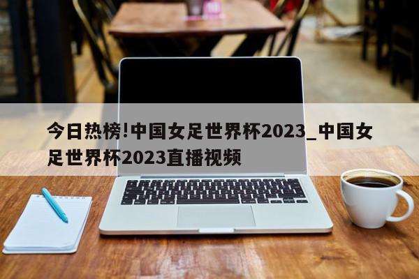 今日热榜!中国女足世界杯2023_中国女足世界杯2023直播视频