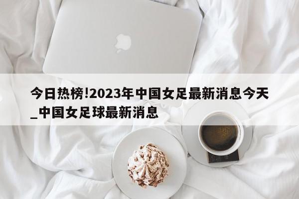 今日热榜!2023年中国女足最新消息今天_中国女足球最新消息