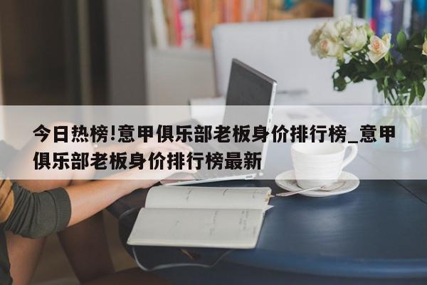 今日热榜!意甲俱乐部老板身价排行榜_意甲俱乐部老板身价排行榜最新