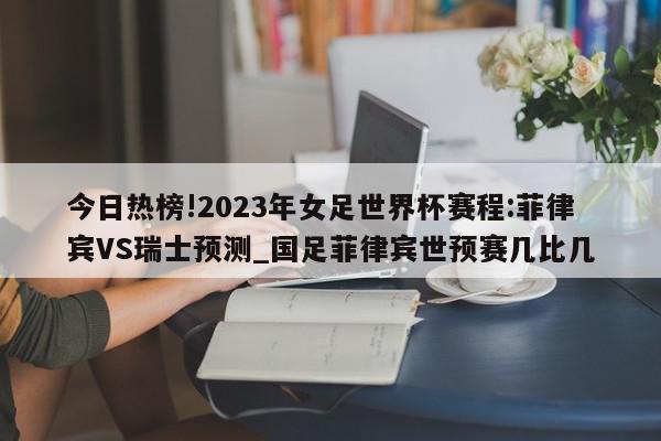 今日热榜!2023年女足世界杯赛程:菲律宾VS瑞士预测_国足菲律宾世预赛几比几