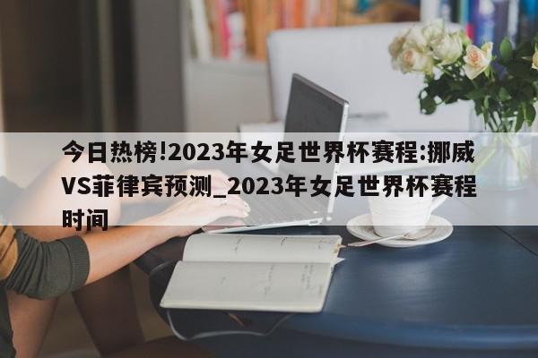 今日热榜!2023年女足世界杯赛程:挪威VS菲律宾预测_2023年女足世界杯赛程时间