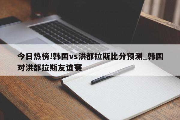 今日热榜!韩国vs洪都拉斯比分预测_韩国对洪都拉斯友谊赛