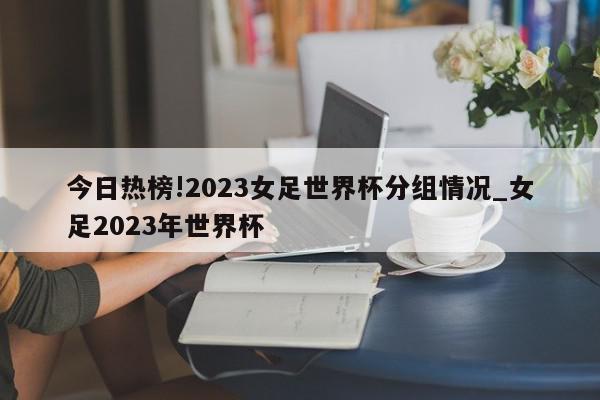 今日热榜!2023女足世界杯分组情况_女足2023年世界杯