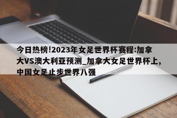 今日热榜!2023年女足世界杯赛程:加拿大VS澳大利亚预测_加拿大女足世界杯上,中国女足止步世界八强