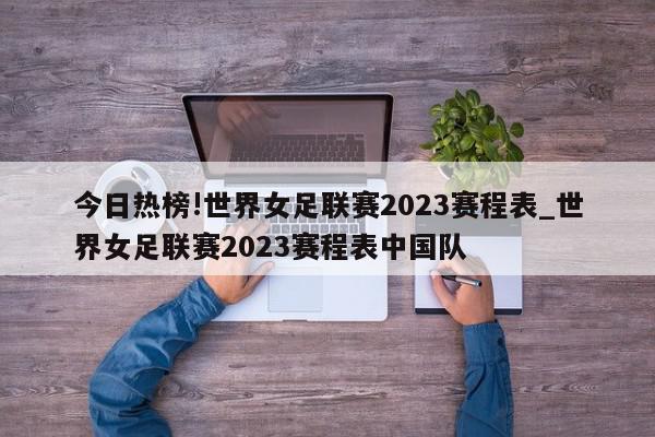 今日热榜!世界女足联赛2023赛程表_世界女足联赛2023赛程表中国队