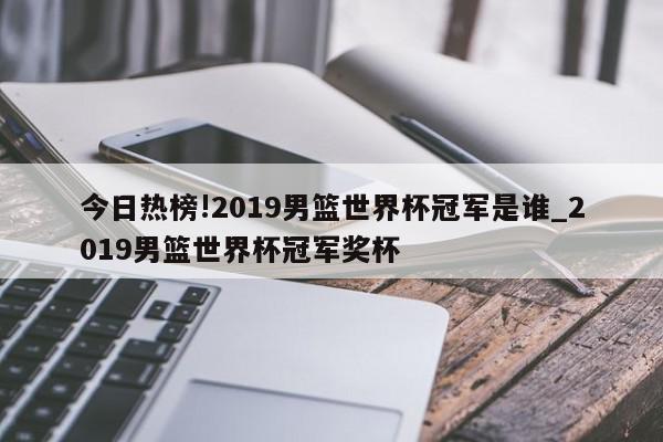 今日热榜!2019男篮世界杯冠军是谁_2019男篮世界杯冠军奖杯