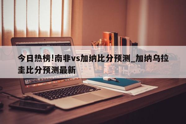 今日热榜!南非vs加纳比分预测_加纳乌拉圭比分预测最新