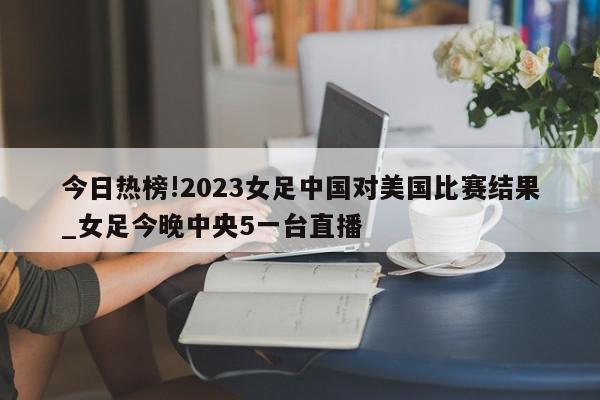 今日热榜!2023女足中国对美国比赛结果_女足今晚中央5一台直播