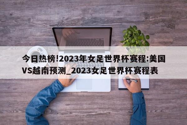 今日热榜!2023年女足世界杯赛程:美国VS越南预测_2023女足世界杯赛程表