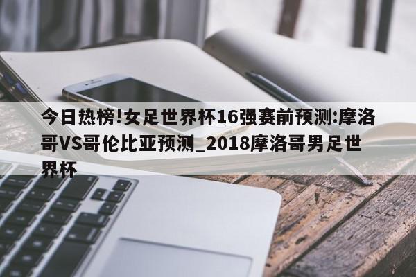 今日热榜!女足世界杯16强赛前预测:摩洛哥VS哥伦比亚预测_2018摩洛哥男足世界杯