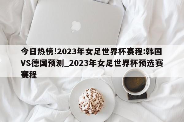 今日热榜!2023年女足世界杯赛程:韩国VS德国预测_2023年女足世界杯预选赛赛程