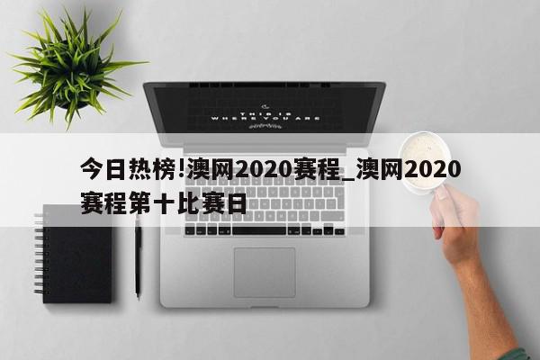 今日热榜!澳网2020赛程_澳网2020赛程第十比赛日