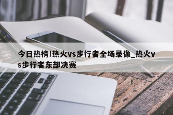 今日热榜!热火vs步行者全场录像_热火vs步行者东部决赛