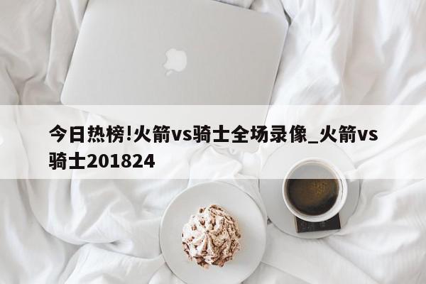 今日热榜!火箭vs骑士全场录像_火箭vs骑士201824