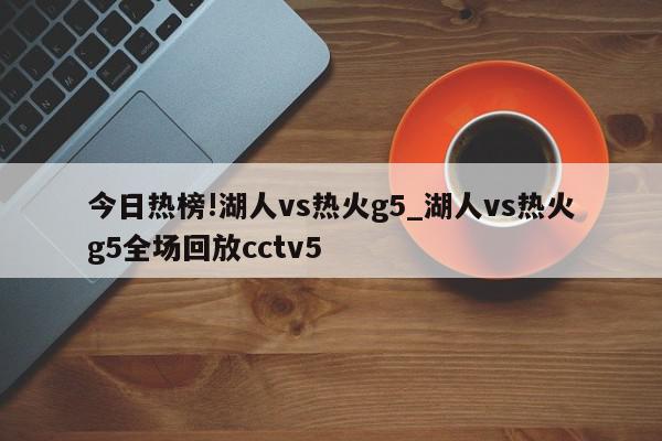 今日热榜!湖人vs热火g5_湖人vs热火g5全场回放cctv5