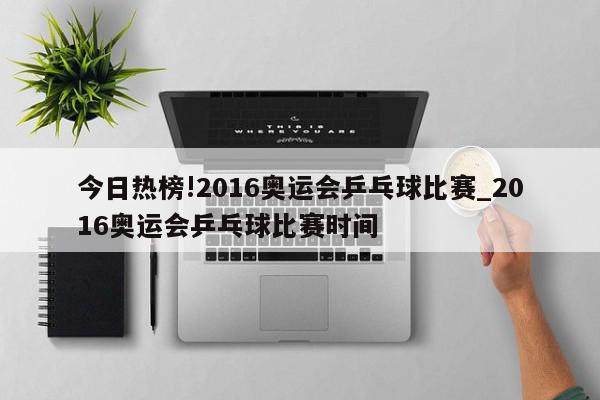 今日热榜!2016奥运会乒乓球比赛_2016奥运会乒乓球比赛时间