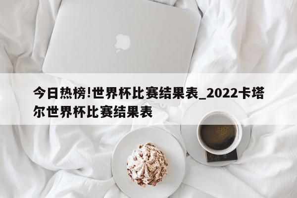 今日热榜!世界杯比赛结果表_2022卡塔尔世界杯比赛结果表