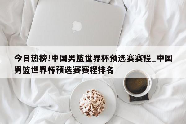 今日热榜!中国男篮世界杯预选赛赛程_中国男篮世界杯预选赛赛程排名