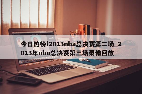 今日热榜!2013nba总决赛第二场_2013年nba总决赛第三场录像回放