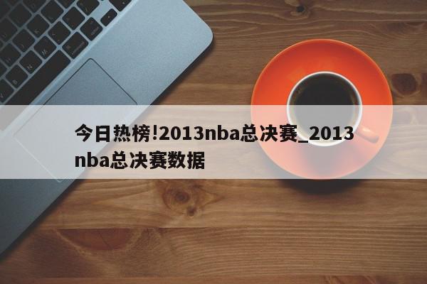 今日热榜!2013nba总决赛_2013nba总决赛数据