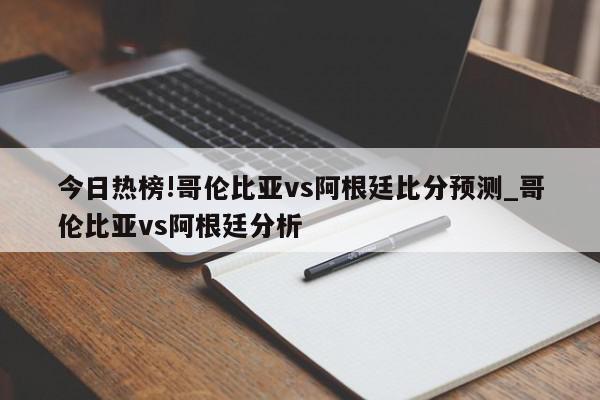 今日热榜!哥伦比亚vs阿根廷比分预测_哥伦比亚vs阿根廷分析