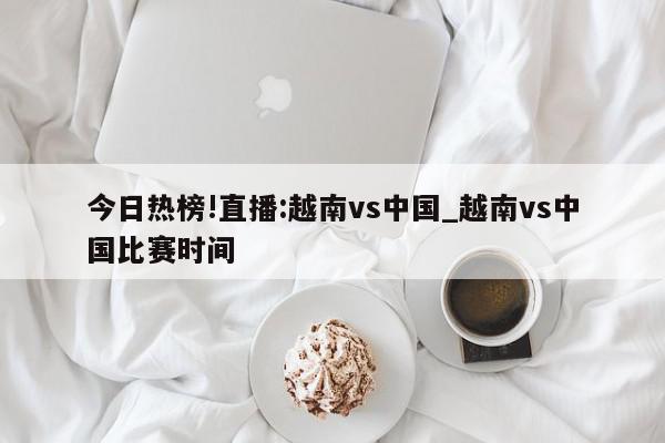 今日热榜!直播:越南vs中国_越南vs中国比赛时间