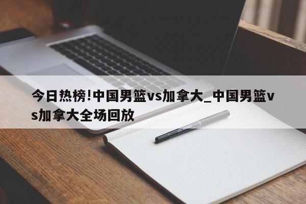 今日热榜!中国男篮vs加拿大_中国男篮vs加拿大全场回放