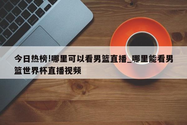 今日热榜!哪里可以看男篮直播_哪里能看男篮世界杯直播视频