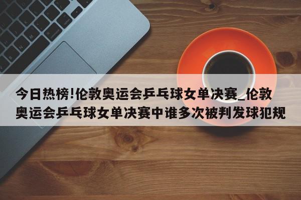 今日热榜!伦敦奥运会乒乓球女单决赛_伦敦奥运会乒乓球女单决赛中谁多次被判发球犯规