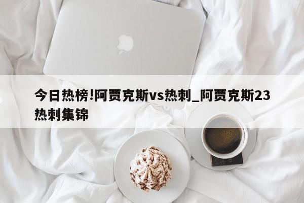 今日热榜!阿贾克斯vs热刺_阿贾克斯23热刺集锦