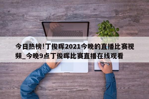 今日热榜!丁俊晖2021今晚的直播比赛视频_今晚9点丁俊晖比赛直播在线观看