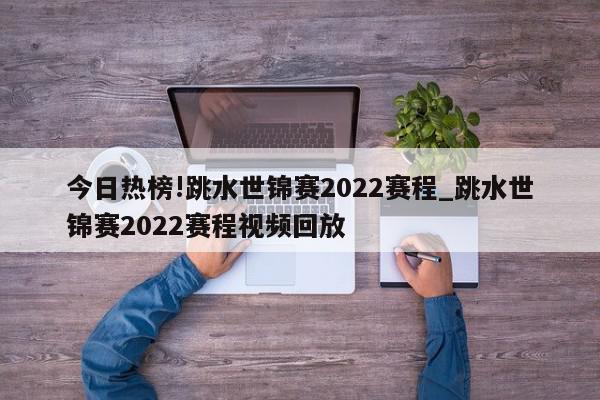 今日热榜!跳水世锦赛2022赛程_跳水世锦赛2022赛程视频回放