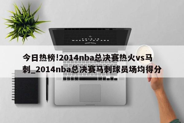 今日热榜!2014nba总决赛热火vs马刺_2014nba总决赛马刺球员场均得分