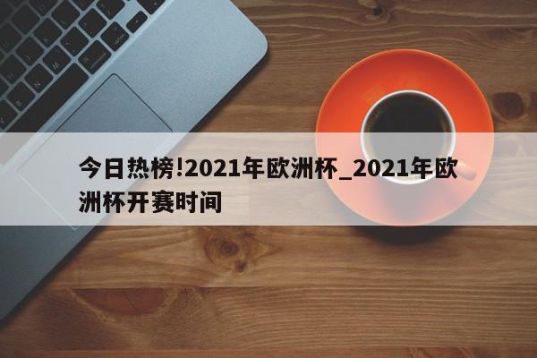 今日热榜!2021年欧洲杯_2021年欧洲杯开赛时间