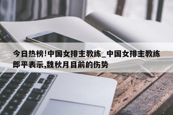 今日热榜!中国女排主教练_中国女排主教练郎平表示,魏秋月目前的伤势