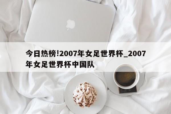 今日热榜!2007年女足世界杯_2007年女足世界杯中国队